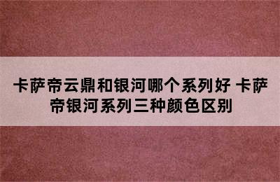 卡萨帝云鼎和银河哪个系列好 卡萨帝银河系列三种颜色区别